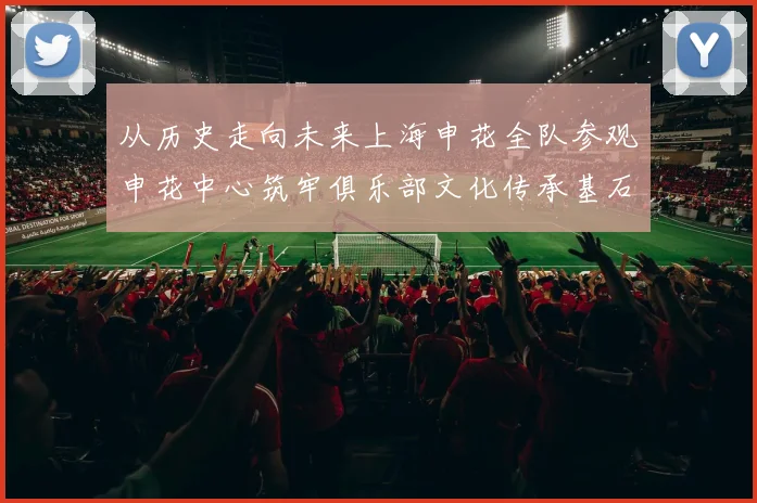 从历史走向未来上海申花全队参观申花中心筑牢俱乐部文化传承基石