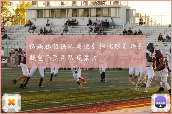 伤病独行侠队离场引担忧球员面色凝重凸显团队凝聚力