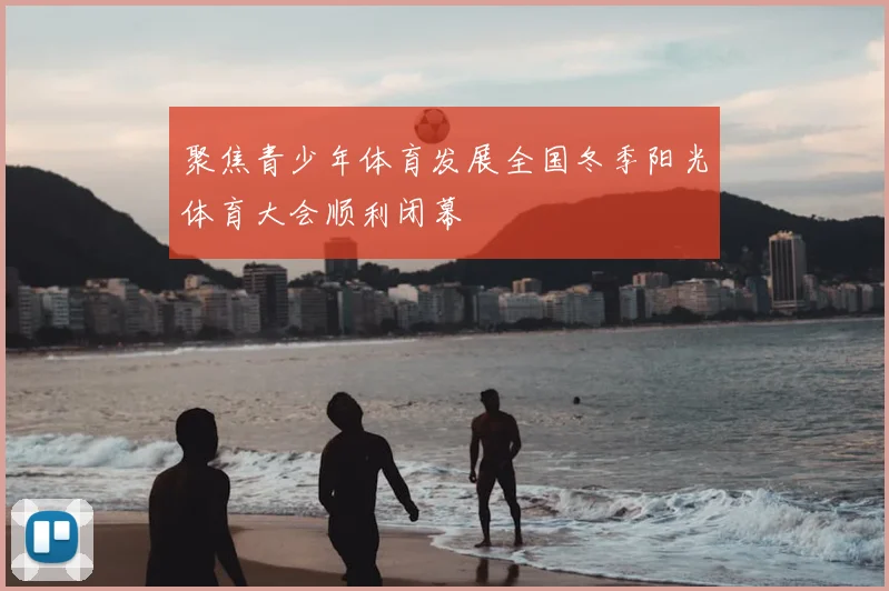 聚焦青少年体育发展全国冬季阳光体育大会顺利闭幕