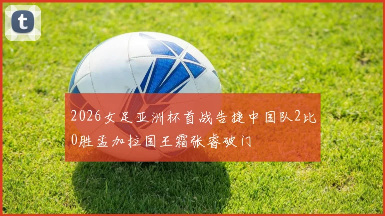 2026女足亚洲杯首战告捷中国队2比0胜孟加拉国王霜张睿破门