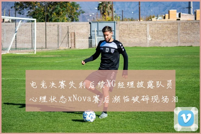 电竞决赛失利后续XG经理披露队员心理状态xNova赛后濒临破碎现场泪洒赛场引关注