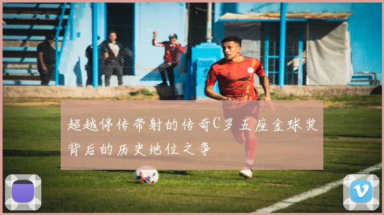 超越停传带射的传奇C罗五座金球奖背后的历史地位之争