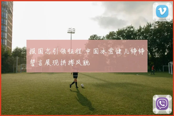 报国志引领征程 中国冰雪健儿铮铮誓言展现拼搏风貌