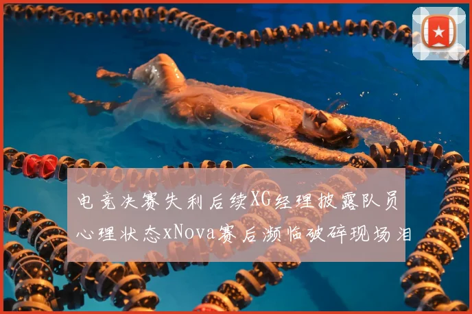 电竞决赛失利后续XG经理披露队员心理状态xNova赛后濒临破碎现场泪洒赛场引关注