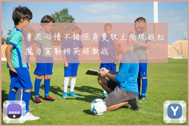 鲁尼心情不错现身曼联主场观战红魔与富勒姆英超激战