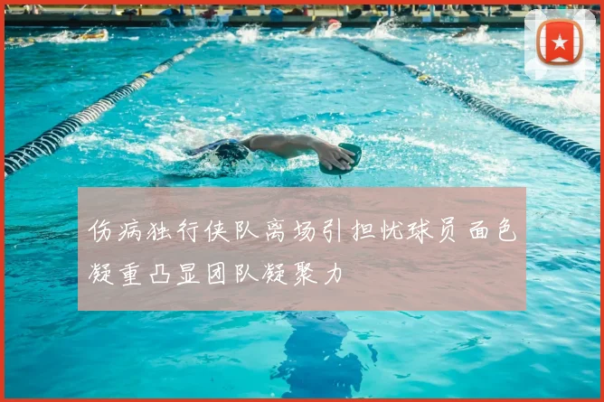 伤病独行侠队离场引担忧球员面色凝重凸显团队凝聚力