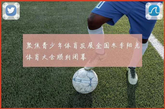 聚焦青少年体育发展全国冬季阳光体育大会顺利闭幕