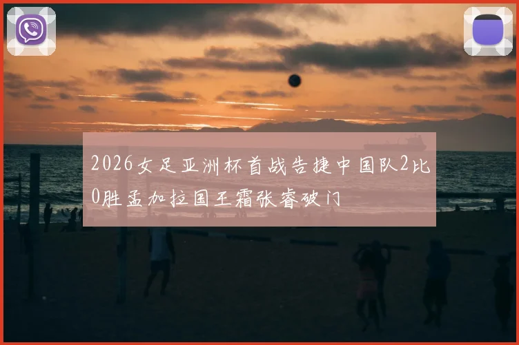 2026女足亚洲杯首战告捷中国队2比0胜孟加拉国王霜张睿破门